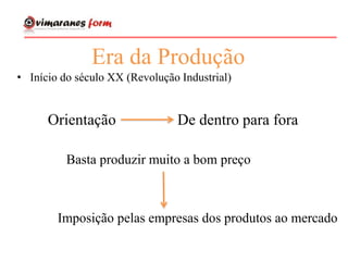 Era da Produção
• Início do século XX (Revolução Industrial)
Orientação De dentro para fora
Basta produzir muito a bom preço
Imposição pelas empresas dos produtos ao mercado
 