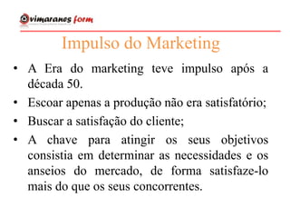 Impulso do Marketing
• A Era do marketing teve impulso após a
década 50.
• Escoar apenas a produção não era satisfatório;
• Buscar a satisfação do cliente;
• A chave para atingir os seus objetivos
consistia em determinar as necessidades e os
anseios do mercado, de forma satisfaze-lo
mais do que os seus concorrentes.
 