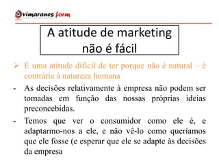 A atitude de marketing
não é fácil
 É uma atitude difícil de ter porque não é natural – é
contrária à natureza humana
- As decisões relativamente à empresa não podem ser
tomadas em função das nossas próprias ideias
preconcebidas.
- Temos que ver o consumidor como ele é, e
adaptarmo-nos a ele, e não vê-lo como queríamos
que ele fosse (e esperar que ele se adapte às decisões
da empresa
 