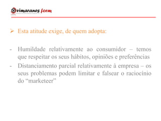  Esta atitude exige, de quem adopta:
- Humildade relativamente ao consumidor – temos
que respeitar os seus hábitos, opiniões e preferências
- Distanciamento parcial relativamente à empresa – os
seus problemas podem limitar e falsear o raciocínio
do “marketeer”
 
