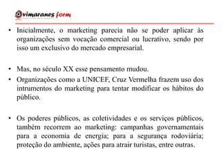 • Inicialmente, o marketing parecia não se poder aplicar às
organizações sem vocação comercial ou lucrativo, sendo por
isso um exclusivo do mercado empresarial.
• Mas, no século XX esse pensamento mudou.
• Organizações como a UNICEF, Cruz Vermelha frazem uso dos
intrumentos do marketing para tentar modificar os hábitos do
público.
• Os poderes públicos, as coletividades e os serviços públicos,
também recorrem ao marketing: campanhas governamentais
para a economia de energia; para a segurança rodoviária;
proteção do ambiente, ações para atrair turistas, entre outras.
 