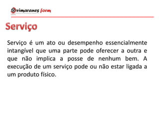 Serviço é um ato ou desempenho essencialmente
intangível que uma parte pode oferecer a outra e
que não implica a posse de nenhum bem. A
execução de um serviço pode ou não estar ligada a
um produto físico.
 