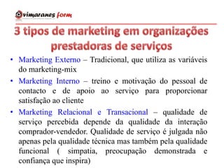 • Marketing Externo – Tradicional, que utiliza as variáveis
do marketing-mix
• Marketing Interno – treino e motivação do pessoal de
contacto e de apoio ao serviço para proporcionar
satisfação ao cliente
• Marketing Relacional e Transacional – qualidade de
serviço percebida depende da qualidade da interação
comprador-vendedor. Qualidade de serviço é julgada não
apenas pela qualidade técnica mas também pela qualidade
funcional ( simpatia, preocupação demonstrada e
confiança que inspira)
 
