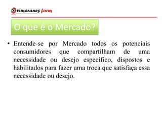 O que é o Mercado?
• Entende-se por Mercado todos os potenciais
consumidores que compartilham de uma
necessidade ou desejo específico, dispostos e
habilitados para fazer uma troca que satisfaça essa
necessidade ou desejo.
 