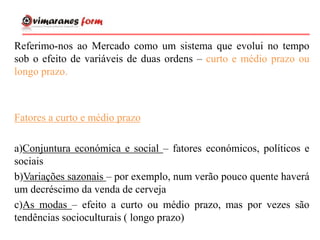 Referimo-nos ao Mercado como um sistema que evolui no tempo
sob o efeito de variáveis de duas ordens – curto e médio prazo ou
longo prazo.
Fatores a curto e médio prazo
a)Conjuntura económica e social – fatores económicos, políticos e
sociais
b)Variações sazonais – por exemplo, num verão pouco quente haverá
um decréscimo da venda de cerveja
c)As modas – efeito a curto ou médio prazo, mas por vezes são
tendências socioculturais ( longo prazo)
 