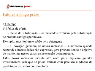 Fatores a longo prazo
a)O tempo
b)Efeitos de oferta
- efeito de substituição – os mercados evoluem pela substituição
de produtos antigos por novos.
Exemplo: substítuiram o sabão pelo detergente
- a inovação geradora de novos mercados – a inovação quando
responde a necessidades não expressas, gera procura, sendo o objetivo
do marketing, nestes casos, a sustentação dessa procura.
Estes novos mercados são de alto risco pois implicam grandes
investimentos sem que se possa estimar com precisão a adoção do
produto por parte dos consumidores.
 