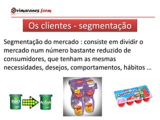 Os clientes - segmentação
Segmentação do mercado : consiste em dividir o
mercado num número bastante reduzido de
consumidores, que tenham as mesmas
necessidades, desejos, comportamentos, hábitos …
 