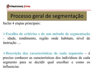 Processo geral de segmentação
Inclui 4 etapas principais:
Escolha de critérios e de um método de segmentação
– idade, rendimento, região onde habitam, nível de
instrução …
Descrição das características de cada segmento – é
preciso conhecer as características dos indivíduos de cada
segmento para se decidir qual escolher e como os
influenciar.
 