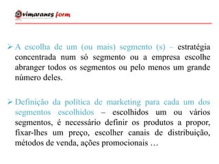  A escolha de um (ou mais) segmento (s) – estratégia
concentrada num só segmento ou a empresa escolhe
abranger todos os segmentos ou pelo menos um grande
número deles.
 Definição da política de marketing para cada um dos
segmentos escolhidos – escolhidos um ou vários
segmentos, é necessário definir os produtos a propor,
fixar-lhes um preço, escolher canais de distribuição,
métodos de venda, ações promocionais …
 