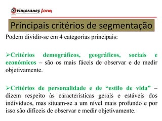 Principais critérios de segmentação
Podem dividir-se em 4 categorias principais:
Critérios demográficos, geográficos, sociais e
económicos – são os mais fáceis de observar e de medir
objetivamente.
Critérios de personalidade e de “estilo de vida” –
dizem respeito às características gerais e estáveis dos
indivíduos, mas situam-se a um nível mais profundo e por
isso são difíceis de observar e medir objetivamente.
 