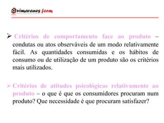  Critérios de comportamento face ao produto –
condutas ou atos observáveis de um modo relativamente
fácil. As quantidades consumidas e os hábitos de
consumo ou de utilização de um produto são os critérios
mais utilizados.
 Critérios de atitudes psicológicas relativamente ao
produto – o que é que os consumidores procuram num
produto? Que necessidade é que procuram satisfazer?
 