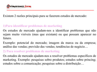 Existem 2 razões principais para se fazerem estudos de mercado:
1)Para identificar problemas de marketing
Os estudos de mercado ajudam-nos a identificar problemas que não
sejam muito visíveis (mas que existam) ou que possam aparecer no
futuro.
Exemplo: potencial do mercado; imagem da marca ou da empresa;
análise das vendas; previsão das vendas; tendências de negócio…
2) Para resolver problemas de marketing
Os estudos de mercado ajudam-nos a resolver problemas específicos de
marketing. Exemplo: pesquisas sobre produtos; estudos sobre princing;
estudos sobre a comunicação; pesquisas sobre a distribuição…
 