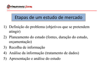 Etapas de um estudo de mercado
1) Definição do problema (objetivos que se pretendem
atingir)
2) Planeamento do estudo (fontes, duração do estudo,
orçamentação)
3) Recolha de informação
4) Análise da informação (tratamento de dados)
5) Apresentação e análise do estudo
 