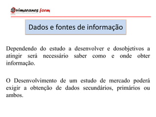 Dados e fontes de informação
Dependendo do estudo a desenvolver e dosobjetivos a
atingir será necessário saber como e onde obter
informação.
O Desenvolvimento de um estudo de mercado poderá
exigir a obtenção de dados secundários, primários ou
ambos.
 