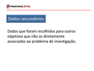 Dados secundários
Dados que foram recolhidos para outros
objetivos que não os diretamente
associados ao problema de investigação.
 
