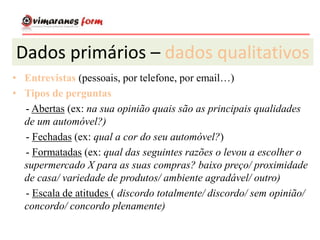 Dados primários – dados qualitativos
• Entrevistas (pessoais, por telefone, por email…)
• Tipos de perguntas
- Abertas (ex: na sua opinião quais são as principais qualidades
de um automóvel?)
- Fechadas (ex: qual a cor do seu automóvel?)
- Formatadas (ex: qual das seguintes razões o levou a escolher o
supermercado X para as suas compras? baixo preço/ proximidade
de casa/ variedade de produtos/ ambiente agradável/ outro)
- Escala de atitudes ( discordo totalmente/ discordo/ sem opinião/
concordo/ concordo plenamente)
 