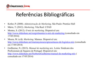 Referências Bibliográficas
• Kotler, P. (2000). Administração de Marketing. São Paulo: Prentice Hall
• Mário, T. (2012). Marketing. Vila Real: UTAD
• Montes, S. (2012). O mix de marketing. Disponível em:
http://www.slideshare.net/sergiolmontes/o-mix-de-marketing (consultado em
17/05/2014)
• Moura, M. (s/d). Marketing. Manaus. Disponível em:
http://www.slideshare.net/marianymoura/apresentacao-de-logistica-mix (consultado
em 17/05/2014)
• Guilherme, N. (2013). Manual de marketing mix. Leiria: Sindicato dos
Profissionais de Seguros de Portugal. Disponível em:
http://www.slideshare.net/NorbertoGuilherme/manual-de-marketing-mix (
consultado em 17/05/2014)
 