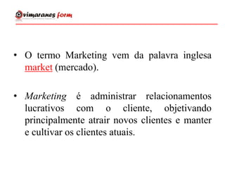• O termo Marketing vem da palavra inglesa
market (mercado).
• Marketing é administrar relacionamentos
lucrativos com o cliente, objetivando
principalmente atrair novos clientes e manter
e cultivar os clientes atuais.
 
