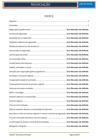 341025 Técnico/a de Vendas Página 2 de 4
NEGOCIAÇÃO UFCD 0396
INDÍCE
Objetivos:.....................................................................................................................................................3
Conteúdos:...................................................................................................................................................3
Negociação-enquadramento............................................................................ Erro! Marcador não definido.
Conceito de negociação................................................................................... Erro! Marcador não definido.
Qualidades de um negociador.......................................................................... Erro! Marcador não definido.
Estabelecer objetivos de negociação................................................................ Erro! Marcador não definido.
Relações duradouras ou não duradouras ......................................................... Erro! Marcador não definido.
Comunicação na negociação............................................................................ Erro! Marcador não definido.
Comunicação não verbal.................................................................................. Erro! Marcador não definido.
A comunicação verbal...................................................................................... Erro! Marcador não definido.
Funções básicas das perguntas ........................................................................ Erro! Marcador não definido.
Pedidos, solicitações e recusa .......................................................................... Erro! Marcador não definido.
Ssoluções para negociações ganho-eu/ganhas-tu ............................................ Erro! Marcador não definido.
Estratégias no processo negocial...................................................................... Erro! Marcador não definido.
A negociação baseada em princípios................................................................ Erro! Marcador não definido.
Preparação/planeamento do processo negocial............................................... Erro! Marcador não definido.
Interesses das partes envolvidas...................................................................... Erro! Marcador não definido.
Definir a estratégia .......................................................................................... Erro! Marcador não definido.
Preparar cedências e contrapartidas................................................................ Erro! Marcador não definido.
Processo negocial ............................................................................................ Erro! Marcador não definido.
Criar um clima facilitador................................................................................. Erro! Marcador não definido.
Efectuar propostas detectar as necessidades do oponente .............................. Erro! Marcador não definido.
Reconhecer e lidar com tácticas negociais e manter o controlo da negociação. Erro! Marcador não definido.
Troca de concessões/ Identificar sinais de mudança ........................................ Erro! Marcador não definido.
A confirmação do acordo e acerto de particularidades..................................... Erro! Marcador não definido.
Bibliografia e Netgrafia .................................................................................... Erro! Marcador não definido.
 