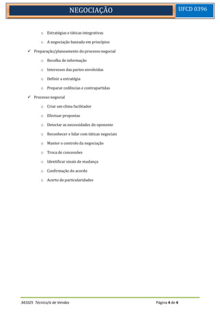 341025 Técnico/a de Vendas Página 4 de 4
NEGOCIAÇÃO UFCD 0396
o Estratégias e táticas integrativas
o A negociação baseada em princípios
 Preparação/planeamento do processo negocial
o Recolha de informação
o Interesses das partes envolvidas
o Definir a estratégia
o Preparar cedências e contrapartidas
 Processo negocial
o Criar um clima facilitador
o Efectuar propostas
o Detectar as necessidades do oponente
o Reconhecer e lidar com táticas negociais
o Manter o controlo da negociação
o Troca de concessões
o Identificar sinais de mudança
o Confirmação do acordo
o Acerto de particularidades
 