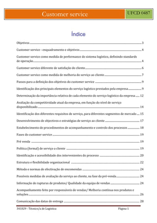 341029 - Técnico/a de Logística Página 1
Customer service UFCD 0487
Índice
Objetivos ........................................................................................................................................................................3
Customer service - enquadramento e objetivos.............................................................................................4
Customer service como medida de performance do sistema logístico, definindo standards
de operação...................................................................................................................................................................4
Customer service diferente de satisfação do cliente.....................................................................................6
Customer service como medida de melhoria do serviço ao cliente........................................................7
Passos para a definição dos objetivos do customer service ......................................................................9
Identificação dos principais elementos do serviço logístico prestados pela empresa....................9
Determinação da importância relativa de cada elemento do serviço logístico da empresa...... 12
Avaliação da competitividade atual da empresa, em função do nível de serviço
disponibilizado......................................................................................................................................................... 14
Identificação dos diferentes requisitos de serviço, para diferentes segmentos de mercado .... 15
Desenvolvimento de objectivos e estratégias de serviço ao cliente.................................................... 17
Estabelecimento de procedimentos de acompanhamento e controlo dos processos .................. 18
Fases do customer service ................................................................................................................................... 19
Pré venda ................................................................................................................................................................... 19
Política (formal) de serviço a cliente .............................................................................................................. 19
Identificação e acessibilidade dos intervenientes do processo ............................................................ 20
Estrutura e flexibilidade organizacional ....................................................................................................... 22
Método e normas de efectivação de encomendas ...................................................................................... 24
Possíveis medidas de avaliação do serviço ao cliente, na fase da pré-venda................................... 24
Informação de rupturas de produtos/ Qualidade da equipa de vendas............................................ 24
Acompanhamento feito por responsáveis de vendas/ Melhoria contínua nos produtos e
soluções....................................................................................................................................................................... 26
Comunicação das datas de entrega .................................................................................................................. 28
 