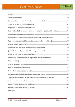 341029 - Técnico/a de Logística Página 2
Customer service UFCD 0487
Venda............................................................................................................................................................................ 29
Definição e objectivos............................................................................................................................................ 29
Elementos directamente relacionados com a transacção física............................................................ 31
Prazos de entrega e ciclo de encomenda........................................................................................................ 31
Preparação da encomenda e nível de stoks................................................................................................... 32
Disponibilização de informação relativa à encomenda e gestão de alternativas ........................... 35
Condição dos produtos e politica de entrega................................................................................................ 36
Possíveis medidas de avaliação do serviço ao cliente, na fase da venda ........................................... 38
Rigor nos fornecimentos (datas, produtos, quantidades e qualidade)............................................... 38
Nível de devoluções e de trocas......................................................................................................................... 39
Fácil leitura das instruções de utilização / manuseamento.................................................................... 39
Qualidade da embalagem e visibilidade no ponto de venda................................................................... 42
Avaliação e melhoria do customer service .................................................................................................... 43
Identificação dos elementos mais importantes do customer service ................................................. 43
Prazos de entrega.................................................................................................................................................... 43
Nível de rupturas e erros...................................................................................................................................... 44
Nível de reclamações e devoluções .................................................................................................................. 45
Tempo de tratamento da encomenda.............................................................................................................. 52
Instrumentos de avaliação e melhoria do customer service .................................................................. 53
Ligação entre o customer service da empresa e a satisfação dos clientes ....................................... 53
Nível de rupturas e custo/proveito das rupturas ...................................................................................... 55
Análise ABC dos clientes e dos produtos ....................................................................................................... 58
Auditoria ao customer service da empresa................................................................................................... 61
Bibliografia ............................................................................................................................................................... 64
 