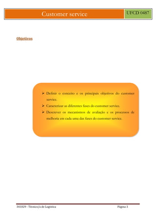 341029 - Técnico/a de Logística Página 3
Customer service UFCD 0487
Objetivos
 Definir o conceito e os principais objetivos do customer
service.
 Caracterizar as diferentes fases do customer service.
 Descrever os mecanismos de avaliação e os processos de
melhoria em cada uma das fases do customer service.
 