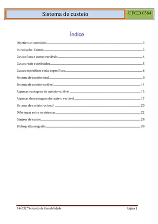 344032 Técnico/a de Contabilidade Página 1 
Sistema de custeio UFCD 0584 
Índice 
Objetivos e conteúdos ............................................................................................................................................... 3 
Introdução - Custos .................................................................................................................................................... 3 
Custos fixos e custos variáveis .............................................................................................................................. 4 
Custos reais e atribuídos.......................................................................................................................................... 5 
Custos específicos e não específicos .................................................................................................................... 6 
Sistema de custeio total............................................................................................................................................ 8 
Sistema de custeio variável.................................................................................................................................. 14 
Algumas vantagens do custeio variável .......................................................................................................... 15 
Algumas desvantagens do custeio variável ................................................................................................... 17 
Sistema de custeio racional ................................................................................................................................ 20 
Diferenças entre os sistemas ............................................................................................................................... 22 
Centros de custos ..................................................................................................................................................... 28 
Bibliografia netgrafia ............................................................................................................................................. 30 
 