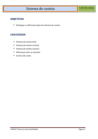 344032 Técnico/a de Contabilidade Página 2 
Sistema de custeio UFCD 0584 
OBJETIVOS 
 Distinguir os diferentes tipos de sistemas de custeio. 
CONTEÚDOS 
 Sistema de custeio total 
 Sistema de custeio variável 
 Sistema de custeio racional 
 Diferenças entre os sistemas 
 Centros de custos 
 