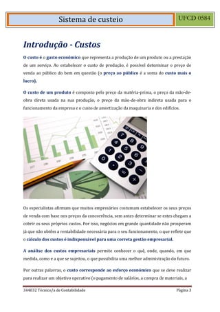 344032 Técnico/a de Contabilidade Página 3 
Sistema de custeio UFCD 0584 
Introdução - Custos 
O custo é o gasto económico que representa a produção de um produto ou a prestação de um serviço. Ao estabelecer o custo de produção, é possível determinar o preço de venda ao público do bem em questão (o preço ao público é a soma do custo mais o lucro). 
O custo de um produto é composto pelo preço da matéria-prima, o preço da mão-de- obra direta usada na sua produção, o preço da mão-de-obra indireta usada para o funcionamento da empresa e o custo de amortização da maquinaria e dos edifícios. 
Os especialistas afirmam que muitos empresários costumam estabelecer os seus preços de venda com base nos preços da concorrência, sem antes determinar se estes chegam a cobrir os seus próprios custos. Por isso, negócios em grande quantidade não prosperam já que não obtêm a rentabilidade necessária para o seu funcionamento, o que reflete que o cálculo dos custos é indispensável para uma correta gestão empresarial. 
A análise dos custos empresariais permite conhecer o quê, onde, quando, em que medida, como e a que se sujeitou, o que possibilita uma melhor administração do futuro. 
Por outras palavras, o custo corresponde ao esforço económico que se deve realizar para realizar um objetivo operativo (o pagamento de salários, a compra de materiais, a 
