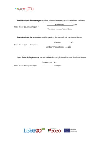Prazo Médio de Armazenagem: Avalia o número de vezes que o stock roda em cada ano.
Existências *365
Prazo Médio de Armazenagem =
Custo das mercadorias vendidas
Prazo Médio de Recebimentos: mede o período de concessão de crédito aos clientes.
Clientes *365
Prazo Médio de Recebimentos =
Vendas + Prestações de serviços
Prazo Médio de Pagamentos: mede o período de obtenção de crédito junto dos fornecedores.
Fornecedores *365
Prazo Médio de Pagamentos = Compras
 
