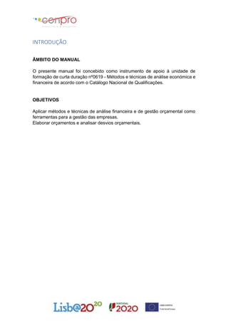 INTRODUÇÃO
ÂMBITO DO MANUAL
O presente manual foi concebido como instrumento de apoio á unidade de
formação de curta duração nº0619 - Métodos e técnicas de análise económica e
financeira de acordo com o Catálogo Nacional de Qualificações.
OBJETIVOS
Aplicar métodos e técnicas de análise financeira e de gestão orçamental como
ferramentas para a gestão das empresas.
Elaborar orçamentos e analisar desvios orçamentais.
 