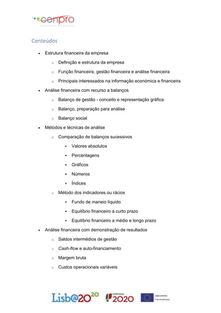 Conteúdos
 Estrutura financeira da empresa
o Definição e estrutura da empresa
o Função financeira, gestão financeira e análise financeira
o Principais interessados na informação económica e financeira
 Análise financeira com recurso a balanços
o Balanço de gestão - conceito e representação gráfica
o Balanço, preparação para análise
o Balanço social
 Métodos e técnicas de análise
o Comparação de balanços sucessivos
 Valores absolutos
 Percentagens
 Gráficos
 Números
 Índices
o Método dos indicadores ou rácios
 Fundo de maneio líquido
 Equilíbrio financeiro a curto prazo
 Equilíbrio financeiro a médio e longo prazo
 Análise financeira com demonstração de resultados
o Saldos intermédios de gestão
o Cash-flow e auto-financiamento
o Margem bruta
o Custos operacionais variáveis
 