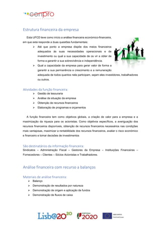 Estrutura financeira da empresa
Esta UFCD teve como início a análise financeira económico-financeira,
em que esta responde a duas questões fundamentais:
 Até que ponto a empresa dispõe dos meios financeiros
adequados às suas necessidades operacionais e de
investimento ou qual a sua capacidade de os vir a obter de
forma a garantir a sua sobrevivência e independência.
 Qual a capacidade da empresa para gerar valor de forma a
garantir a sua permanência e crescimento e a remuneração
adequada de todos quantos nela participam, sejam eles investidores, trabalhadores
ou outros.
Atividades da função financeira:
 Gestão de tesouraria
 Análise da situação da empresa
 Obtenção de recursos financeiros
 Elaboração de programas e orçamentos
A função financeira tem como objetivos globais, a criação de valor para a empresa e a
maximização da riqueza para os acionistas. Como objetivos específicos, a averiguação dos
recursos financeiros disponíveis, obtenção de recursos financeiros necessários nas condições
mais vantajosas, maximizar a rentabilidade dos recursos financeiros, avaliar o risco económico
e financeiro e tomar decisões de investimentos
São destinatários da informação financeira:
Sindicatos – Administração Fiscal – Gestores da Empresa – Instituições Financeiras –
Fornecedores – Clientes – Sócios Acionistas e Trabalhadores.
Análise financeira com recurso a balanços
Materiais de análise financeira:
 Balanço
 Demonstração de resultados por natureza
 Demonstração de origem e aplicação de fundos
 Demonstração de fluxos de caixa
 