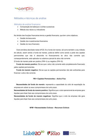 Métodos e técnicas de análise
Métodos de análise financeira:
 Comparação de balanços e contas sucessivas
 Método dos rácios ou indicadores
No âmbito das funções financeiras temos a gestão financeira, que tem como objetivos:
 Gestão de tesouraria
 Gestão dos investimentos financeiros
 Gestão do risco financeiro
Outra temática abordada nesta UFCD, foi o fundo de maneio, tal como também o seu método
de cálculo, assim sendo o fundo de maneio, pode-se definir como sendo a parte dos capitais
permanentes que não é absorvida no financiamento do ativo não corrente que,
consequentemente, esta aplicada na cobertura parcial do ativo não corrente.
O fundo de maneio pode ser positivo (FM> 0) ou negativo (FM <0).
Fundo de maneio positivo: Diz-se que o ativo não corrente está completamente financiado
pelos capitais permanentes.
Fundo de maneio negativo: Diz-se que os capitais permanentes não são suficientes para
financiar o ativo não corrente.
FM = Capitais Permanentes – Activo Fixo
Necessidades de fundo de maneio: representa a capacidade do ciclo de exportação da
empresa em solver os seus compromissos de curto prazo.
Necessidades de fundo de maneio positivo: Significa que o ciclo operacional da empresa gera
liquidez para fazer face aos compromissos de curto prazo.
Necessidades de fundo de maneio negativas: Significa que o ciclo da empresa não gera
liquidez para fazer face aos compromissos de curto prazo.
NFM = Necessidades Cíclicas – Recursos Cíclicos
 