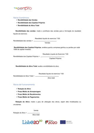Rácios Económicos
 Rendibilidade das Vendas
 Rendibilidade dos Capitais Próprios
 Rendibilidade do Ativo Total
Rendibilidade das vendas: mede o contributo das vendas para a formação do resultado
líquido do exercício.
Resultado líquido do exercício *100
Rendibilidade das vendas =
Vendas
Rendibilidade dos Capitais Próprios: analisa quanto a empresa ganhou ou perdeu por cada
100€ de capital investido.
Resultado Líquido do Exercício *100
Rendibilidade dos Capitais Próprios =
Capitais Próprios
Rendibilidade do Ativo Total: avalia a rendibilidade do ativo.
Resultado líquido do exercício *100
Rendibilidade do Ativo Total =
Ativo total
Rácios de Funcionamento
 Rotação do Ativo
 Prazo Médio de Armazenagem
 Prazo Médio de Recebimentos
 Prazo Médio de Pagamentos
Rotação do Ativo: mede o grau de utilização dos ativos, sejam eles imobilizados ou
circulantes.
Venda
Rotação do Ativo =
Ativo total
 