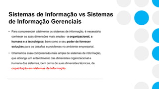 Sistemas de Informação vs Sistemas
de Informação Gerenciais
• Para compreender totalmente os sistemas de informação, é necessário
conhecer as suas dimensões mais amplas - a organizacional, a
humana e a tecnológica, bem como o seu poder de fornecer
soluções para os desafios e problemas no ambiente empresarial.
• Chamamos essa compreensão mais ampla de sistemas de informação,
que abrange um entendimento das dimensões organizacional e
humana dos sistemas, bem como de suas dimensões técnicas, de
capacitação em sistemas de informação.
 