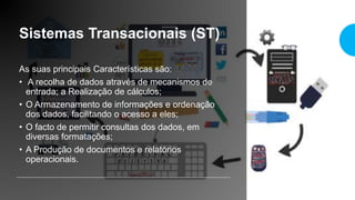 Sistemas Transacionais (ST)
As suas principais Características são:
• A recolha de dados através de mecanismos de
entrada; a Realização de cálculos;
• O Armazenamento de informações e ordenação
dos dados, facilitando o acesso a eles;
• O facto de permitir consultas dos dados, em
diversas formatações;
• A Produção de documentos e relatórios
operacionais.
 