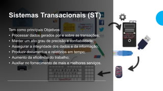 Sistemas Transacionais (ST)
Tem como principais Objetivos:
• Processar dados gerados por e sobre as transações;
• Manter um alto grau de precisão e confiabilidade;
• Assegurar a integridade dos dados e da informação;
• Produzir documentos e relatórios em tempo;
• Aumento da eficiência do trabalho;
• Auxiliar no fornecimento de mais e melhores serviços.
 