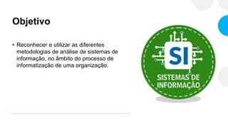 Objetivo
• Reconhecer e utilizar as diferentes
metodologias de análise de sistemas de
informação, no âmbito do processo de
informatização de uma organização.
 