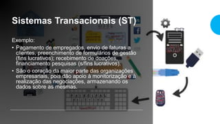 Sistemas Transacionais (ST)
Exemplo:
• Pagamento de empregados, envio de faturas a
clientes, preenchimento de formulários de gestão
(fins lucrativos); recebimento de doações,
financiamento pesquisas (s/fins lucrativos).
• São o coração da maior parte das organizações
empresariais, pois dão apoio à monitorização e à
realização das negociações, armazenando os
dados sobre as mesmas.
 