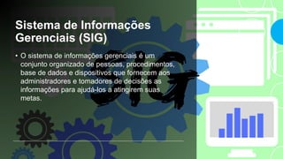 Sistema de Informações
Gerenciais (SIG)
• O sistema de informações gerenciais é um
conjunto organizado de pessoas, procedimentos,
base de dados e dispositivos que fornecem aos
administradores e tomadores de decisões as
informações para ajudá-los a atingirem suas
metas.
 