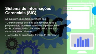 Sistema de Informações
Gerenciais (SIG)
As suas principais Características são:
- Gerar relatórios de saída com formatos fixos e
programados; produzem relatórios impressos e em
ecrãs de computador, usando os dados internos
armazenados no sistema;
- Necessitar de solicitações formais do utilizador;
 