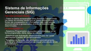 Sistema de Informações
Gerenciais (SIG)
Tem como principais Objetivos:
- Tratar os dados armazenados pelos Sistemas Transacionais
(os dados de entrada) sendo que os dados obtidos dessas
fontes são processados em informações mais úteis para os
administradores e apresentados através de relatórios pré-
determinados.
As Saídas podem ser:
- Relatórios Programados: produzidos periodicamente ou de
forma programada, diária, semanal, mensal.
- Relatórios sob Solicitação: desenvolvidos para dar certas
informações a pedido de um administrador.
- Relatórios de Exceção: são produzidos automaticamente
quando uma situação é incomum ou requer uma atitude de um
administrador
 