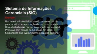 Sistema de Informações
Gerenciais (SIG)
Exemplo:
Um relatório industrial produzido uma vez por dia
para monitorizar a produção de um novo produto;
Horas trabalhadas por um empregado em especial;
Produtos com menos de 50 peças em stock,
funcionários que tiveram horas extras na semana;
 