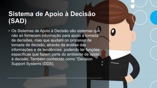 Sistema de Apoio à Decisão
(SAD)
• Os Sistemas de Apoio à Decisão são sistemas que
não só fornecem informação para apoio à tomada
de decisões, mas que ajudam no processo de
tomada de decisão, através da análise das
informações e de tendências, podendo ter funções
específicas que fazem parte do ambiente de apoio
à decisão. Também conhecido como “Decision
Support Systems (DDS).
 