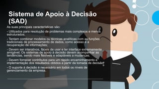 Sistema de Apoio à Decisão
(SAD)
As suas principais características são:
- Utilizados para resolução de problemas mais complexos e menos
estruturados;
- Tentam combinar modelos ou técnicas analíticas com as funções
tradicionais de processamento de dados, como acesso e a
recuperação de informações;
- Devem ser interativos, fáceis de usar e ter interface extremamente
amigável; Os sistemas de apoio à decisão devem acompanhar as
tendências, sendo mais flexíveis e adaptáveis a mudanças;
- Devem fornecer contributos para um rápido encaminhamento e
implementação dos resultados obtidos a partir da tomada de decisão;
- O suporte à decisão é necessário em todos os níveis de
gerenciamento da empresa.
 