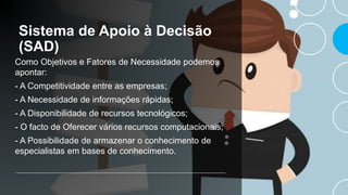 Sistema de Apoio à Decisão
(SAD)
Como Objetivos e Fatores de Necessidade podemos
apontar:
- A Competitividade entre as empresas;
- A Necessidade de informações rápidas;
- A Disponibilidade de recursos tecnológicos;
- O facto de Oferecer vários recursos computacionais;
- A Possibilidade de armazenar o conhecimento de
especialistas em bases de conhecimento.
 