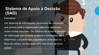 Sistema de Apoio à Decisão
(SAD)
Exemplos:
Um Sistema de Informações Gerenciais de cobranças
que produz para a organização relatórios semanais
sobre contas vencidas; Um Sistema de Apoio à Decisão
de cobranças que executa análises e simulações para
determinar o impacto dos pagamentos atrasados no
fluxo de caixas, na faturação e/ou nos níveis de lucro
global;
 