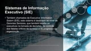 Sistemas de Informação
Executivo (SIE)
• Também chamados de Executive Information
Sistem (EIS), este sistema é destinado ao nível de
Gerentes Seniores, que também auxilia os
executivos na tomada de decisões, no controle
dos fatores críticos de sucesso e do progresso da
organização.
 